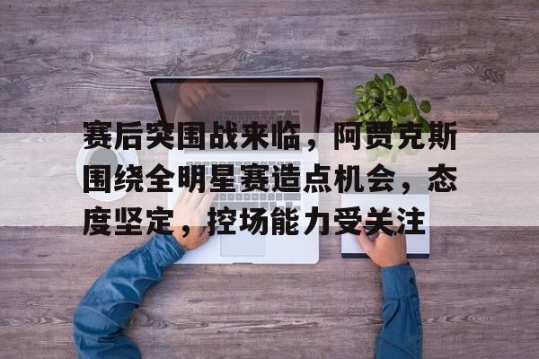 关于赛后突围战来临，阿贾克斯围绕全明星赛造点机会，态度坚定，控场能力受关注的信息-澳门娱乐平台